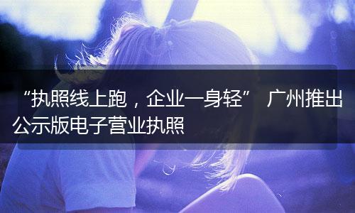 “执照线上跑，企业一身轻” 广州推出公示版电子营业执照