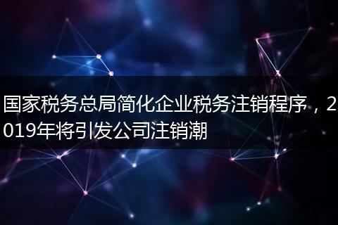国家税务总局简化企业税务注销程序，2019年将引发公司注销潮