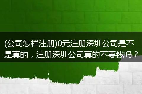 (公司怎样注册)0元注册深圳公司是不是真的，注册深圳公司真的不要钱吗？
