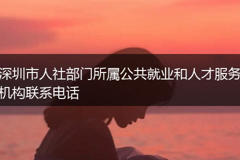 深圳市人社部门所属公共就业和人才服务机构联系电话