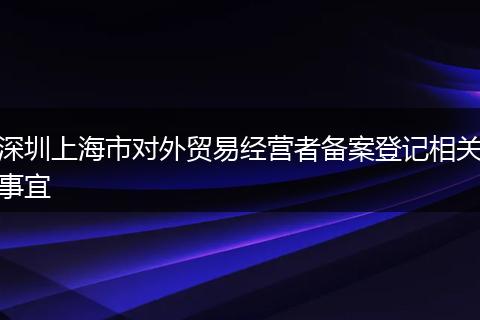 深圳上海市对外贸易经营者备案登记相关事宜