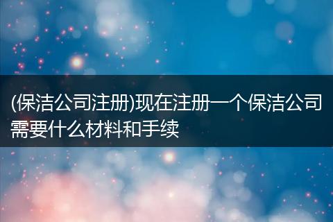(保洁公司注册)现在注册一个保洁公司需要什么材料和手续