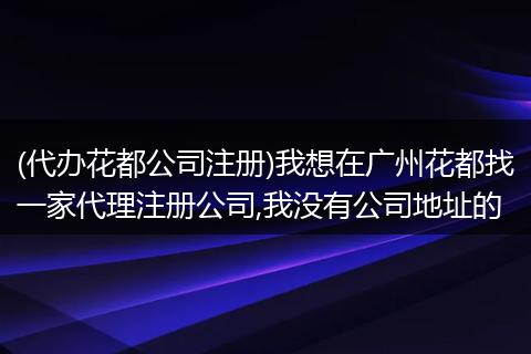 (代办花都公司注册)我想在广州花都找一家代理注册公司,我没有公司地址的