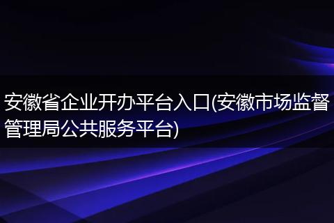 安徽省企业开办平台入口(安徽市场监督管理局公共服务平台)
