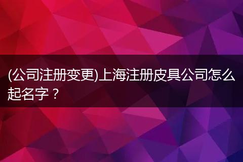 (公司注册变更)上海注册皮具公司怎么起名字？