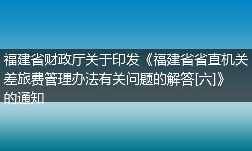 福建省财政厅关于印发《福建省省直机关差旅费管理办法有关问题的解答[六]》的通知