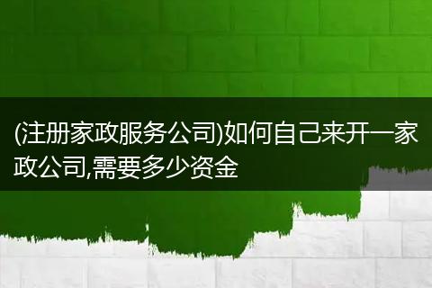 (注册家政服务公司)如何自己来开一家政公司,需要多少资金