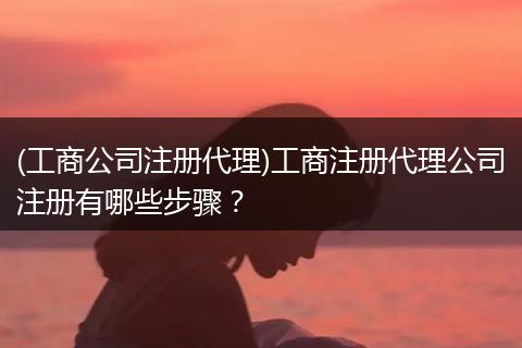 (工商公司注册代理)工商注册代理公司注册有哪些步骤？