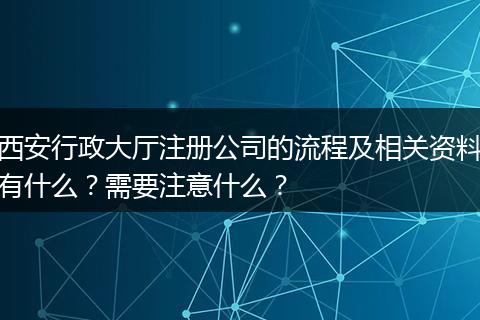 西安行政大厅注册公司的流程及相关资料有什么?需要注意什么?