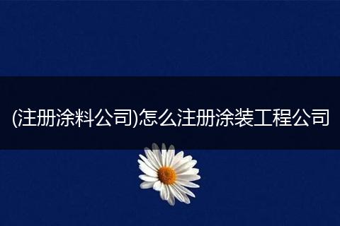 (注册涂料公司)怎么注册涂装工程公司