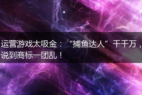 运营游戏太吸金：“捕鱼达人”千千万，说到商标一团乱！