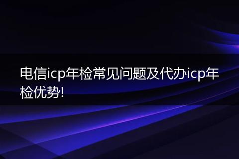 电信icp年检常见问题及代办icp年检优势!
