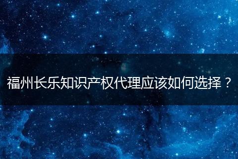 福州长乐知识产权代理应该如何选择？
