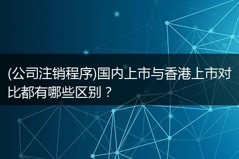 (公司注销程序)国内上市与香港上市对比都有哪些区别？