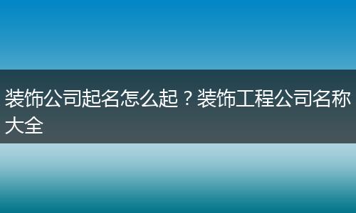 装饰公司起名怎么起？装饰工程公司名称大全