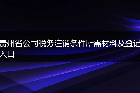 贵州省公司税务注销条件所需材料及登记入口