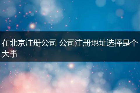 在北京注册公司 公司注册地址选择是个大事