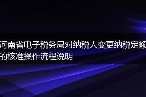 河南省电子税务局对纳税人变更纳税定额的核准操作流程说明