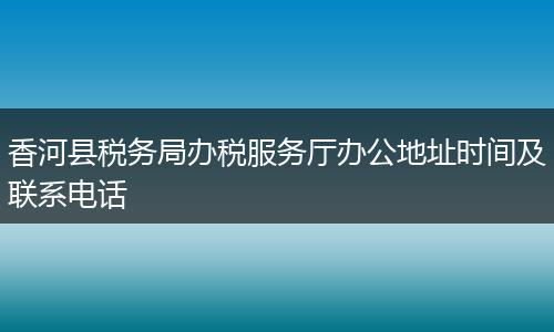 香河县税务局办税服务厅办公地址时间及联系电话