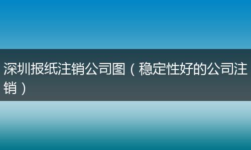深圳报纸注销公司图（稳定性好的公司注销）
