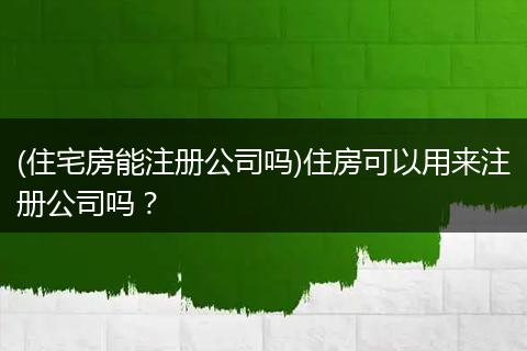 (住宅房能注册公司吗)住房可以用来注册公司吗？