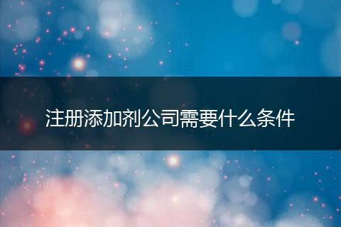 注册添加剂公司需要什么条件