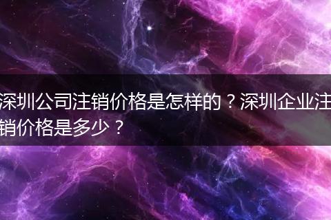 深圳公司注销价格是怎样的？深圳企业注销价格是多少？