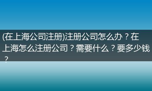 (在上海公司注册)注册公司怎么办？在上海怎么注册公司？需要什么？要多少钱？