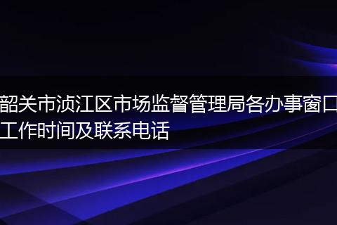 韶关市浈江区市场监督管理局各办事窗口工作时间及联系电话