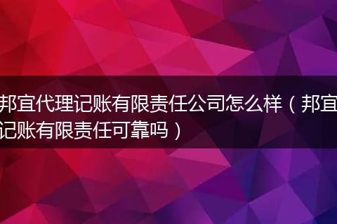 邦宜代理记账有限责任公司怎么样（邦宜记账有限责任可靠吗）