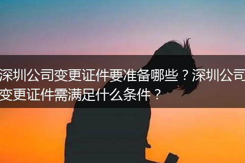 深圳公司变更证件要准备哪些?深圳公司变更证件需满足什么条件?