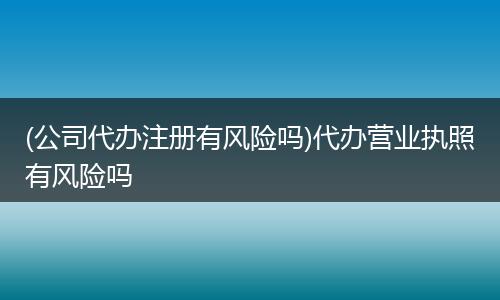 (公司代办注册有风险吗)代办营业执照有风险吗
