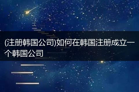 (注册韩国公司)如何在韩国注册成立一个韩国公司