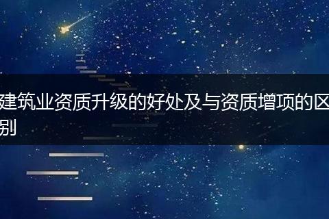 建筑业资质升级的好处及与资质增项的区别