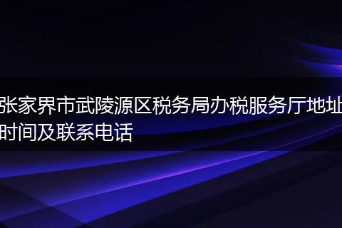 张家界市武陵源区税务局办税服务厅地址时间及联系电话