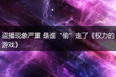 盗播现象严重 是谁“偷”走了《权力的游戏》