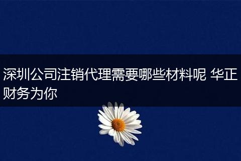 深圳公司注销代理需要哪些材料呢 华正财务为你