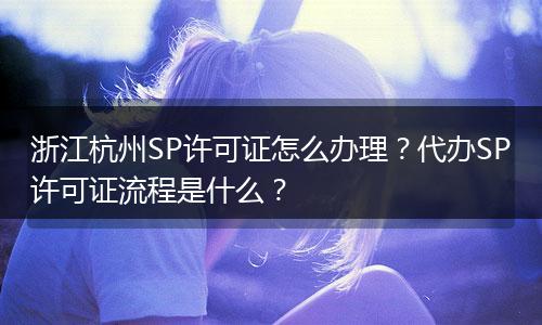 浙江杭州SP许可证怎么办理？代办SP许可证流程是什么？