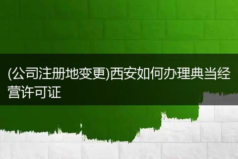(公司注册地变更)西安如何办理典当经营许可证