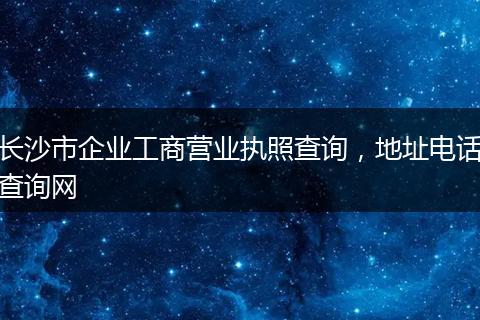 长沙市企业工商营业执照查询，地址电话查询网