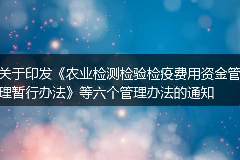 关于印发《农业检测检验检疫费用资金管理暂行办法》等六个管理办法的通知