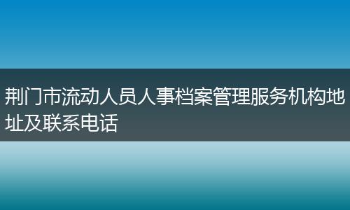 荆门市流动人员人事档案管理服务机构地址及联系电话