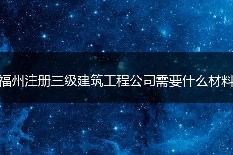 福州注册三级建筑工程公司需要什么材料