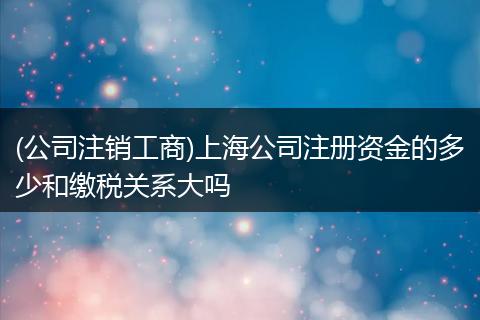(公司注销工商)上海公司注册资金的多少和缴税关系大吗