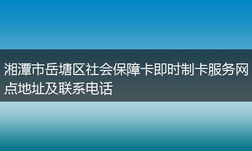 湘潭市岳塘区社会保障卡即时制卡服务网点地址及联系电话
