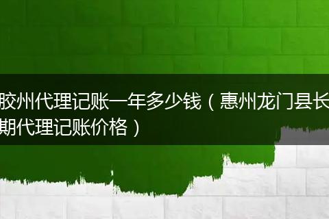 胶州代理记账一年多少钱（惠州龙门县长期代理记账价格）