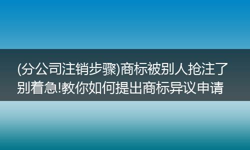 (分公司注销步骤)商标被别人抢注了 别着急!教你如何提出商标异议申请