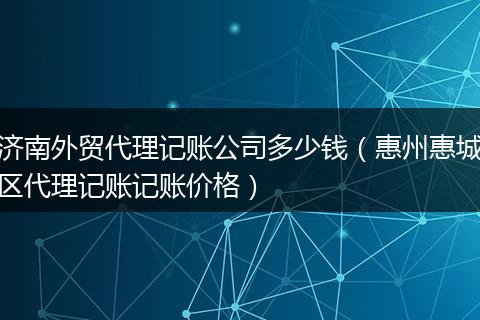 济南外贸代理记账公司多少钱(惠州惠城区代理记账记账价格)