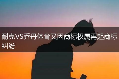 耐克VS乔丹体育又因商标权属再起商标纠纷