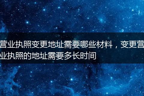 营业执照变更地址需要哪些材料,变更营业执照的地址需要多长时间
